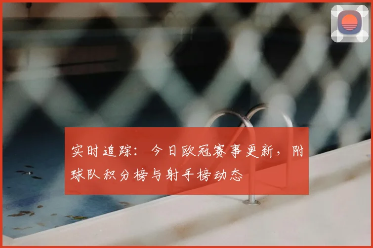 实时追踪：今日欧冠赛事更新，附球队积分榜与射手榜动态