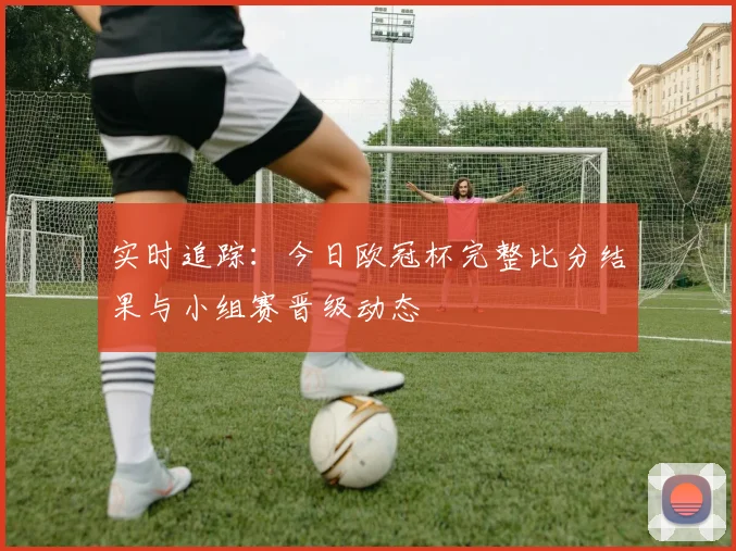 实时追踪：今日欧冠杯完整比分结果与小组赛晋级动态