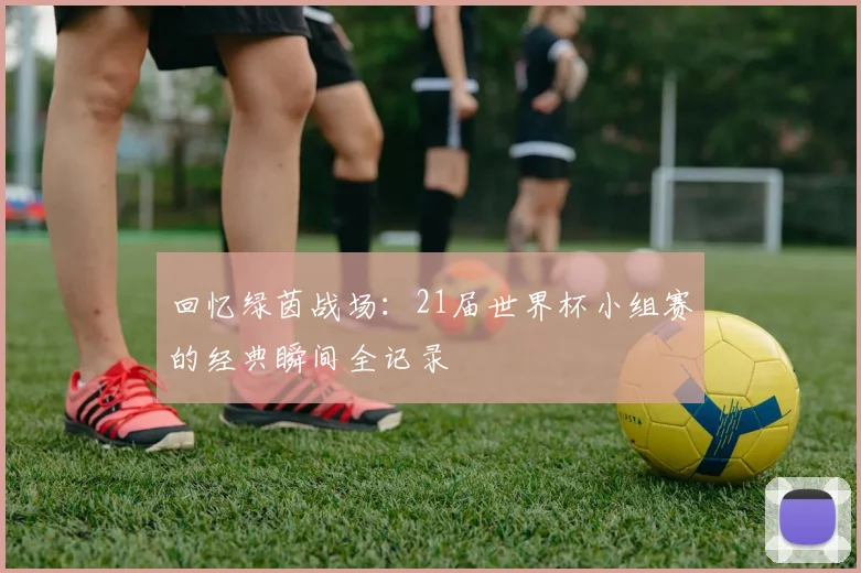 回忆绿茵战场:21届世界杯小组赛的经典瞬间全记录