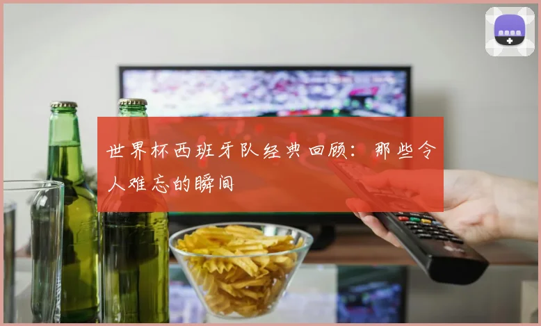 世界杯西班牙队经典回顾：那些令人难忘的瞬间