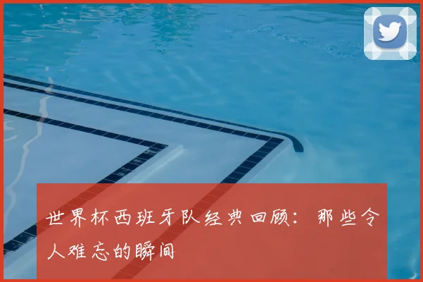 世界杯西班牙队经典回顾：那些令人难忘的瞬间