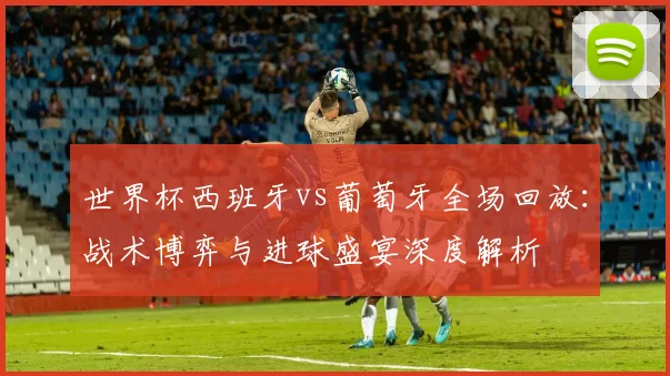 世界杯西班牙vs葡萄牙全场回放：战术博弈与进球盛宴深度解析