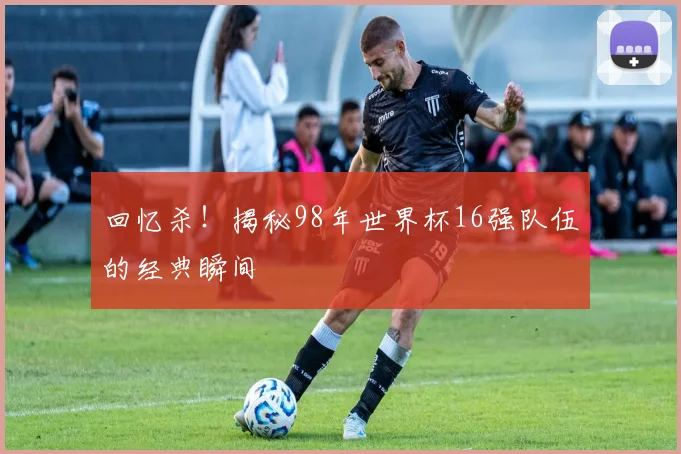 回忆杀！揭秘98年世界杯16强队伍的经典瞬间
