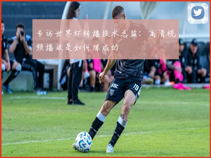 专访世界杯转播技术总监：高清视频播放是如何炼成的
