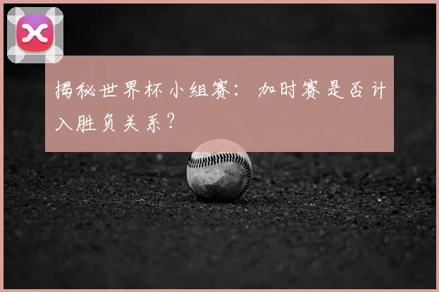 揭秘世界杯小组赛：加时赛是否计入胜负关系？