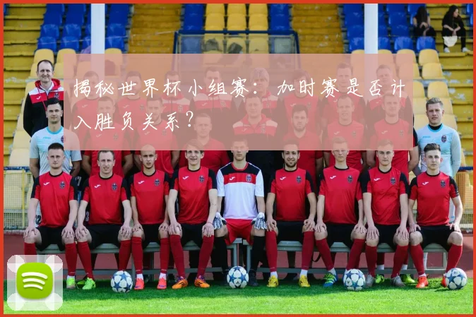 揭秘世界杯小组赛：加时赛是否计入胜负关系？
