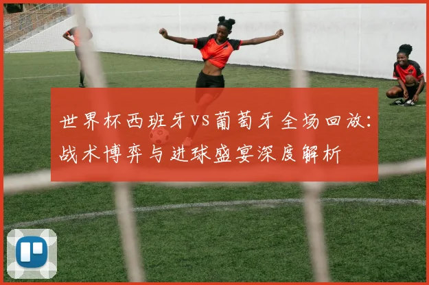 世界杯西班牙vs葡萄牙全场回放：战术博弈与进球盛宴深度解析
