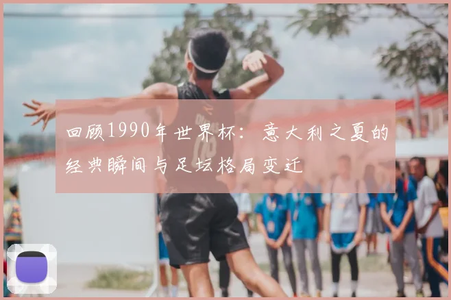 回顾1990年世界杯：意大利之夏的经典瞬间与足坛格局变迁