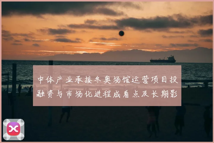 中体产业承接冬奥场馆运营项目投融资与市场化进程成看点及长期影响