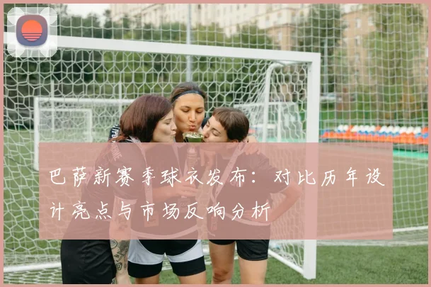 巴萨新赛季球衣发布：对比历年设计亮点与市场反响分析
