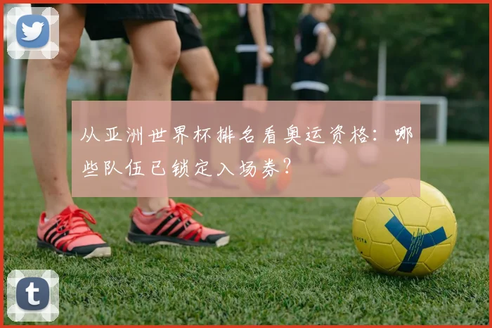 从亚洲世界杯排名看奥运资格：哪些队伍已锁定入场券？