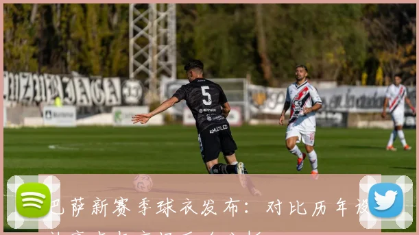 巴萨新赛季球衣发布：对比历年设计亮点与市场反响分析