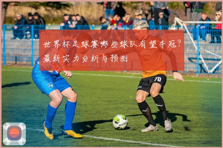 世界杯足球赛哪些球队有望夺冠？最新实力分析与预测