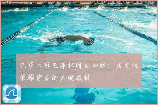 巴萨六冠王捧杯时刻回顾：历史性荣耀背后的关键战役