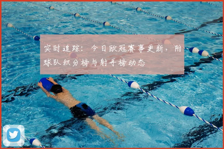 实时追踪:今日欧冠赛事更新,附球队积分榜与射手榜动态