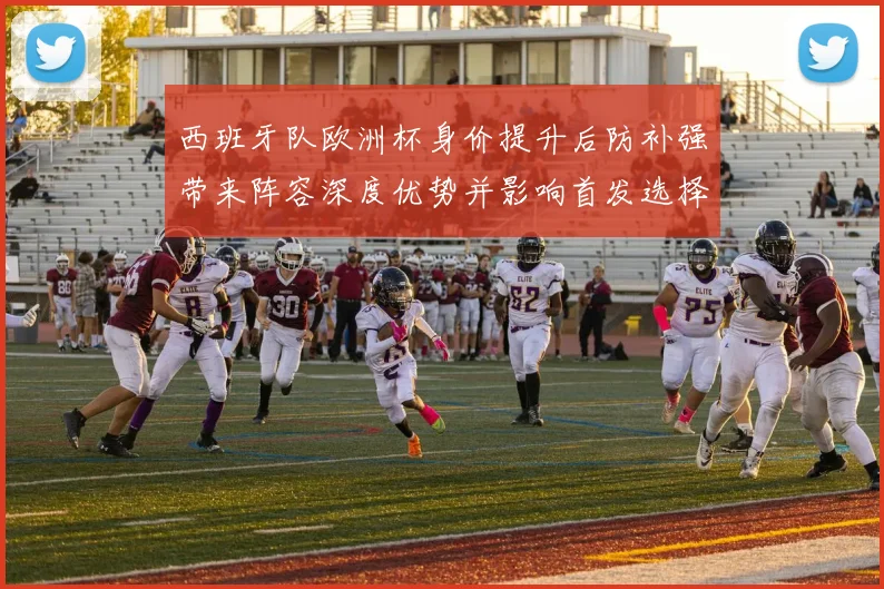 西班牙队欧洲杯身价提升后防补强带来阵容深度优势并影响首发选择