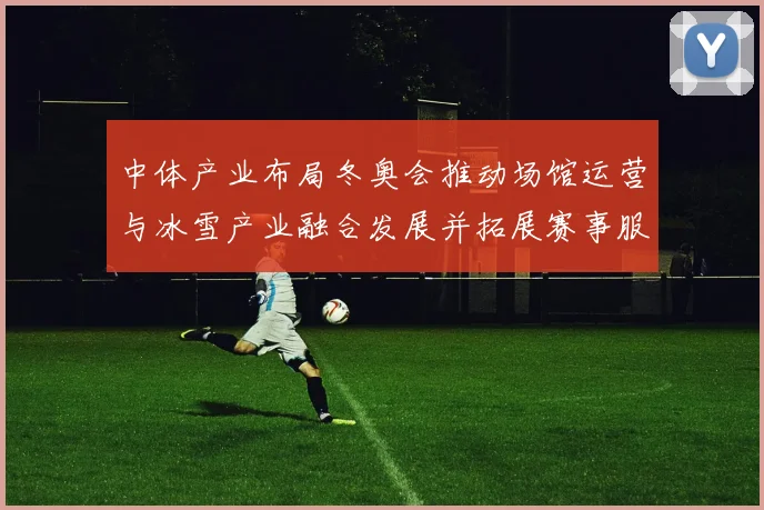 中体产业布局冬奥会推动场馆运营与冰雪产业融合发展并拓展赛事服务能力