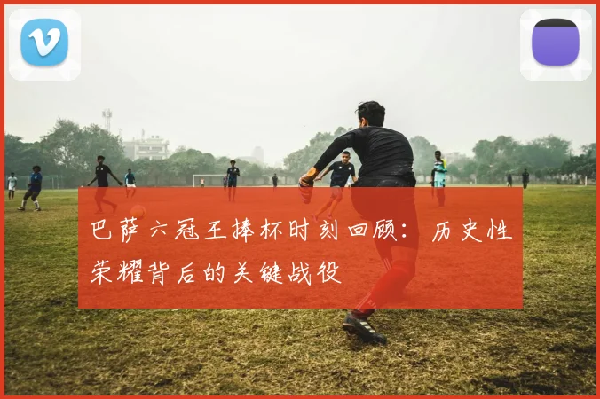 巴萨六冠王捧杯时刻回顾：历史性荣耀背后的关键战役